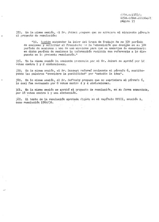 ;': /C1·• .11-i l'.)G'.) j _;
B/C:11i. 4 /Sub. 2 I4964/~,
páginfa '(5
377. En la 1.1isma sesión, r.'l Sr. J0inct p<~opuan qlf! se a:~~rer::ara el sir;uiente párt·a.i"o
al proyecto de resol;:ición:
HlO. JJ0clde sunpender la labo1~ d~l G.rupo de 'rrab.s.jo de :::u 37º período
de sesione<:; y .soJ..ic:Ltar a.1 Przs:i.dontc <e Ja .<.:ubcomir.:iC:in que d!~sic;rie en sa }ÜQ
período de sesiones ~l uno de ::...uo rnin¡,;bros para t;ue se encartjue d<; cor:-iunicarlc~
en dicho período de sesiones la :~;1fori:1r.;.ciór1 recibida co11 referencia a lo dis-
puesto en lr.. prer.;entu resolución. 11
)'{8. En la inisma sesión la enmienda pr,)pL'.eL~.-Cil po•·· el Sr. Joinet se aprobó por lf:.
votos contt"a 1 y 2 abstencioi1ct::.
)'{9.
yendo
En la rni.<Jt11a S(ir;:i.Ón, el Sr,
las palabras 11 consi<lere la
Bossu:rt reforn1ó ornlrri,:nte
posibilidadh' por ~restudie
el párrafo 6, .titistitu·~
la idea11 ,
ji3o. En la n1ian1a 1$SSiÓn,, el Sr. Sof'.i.ns!~y propuso que se suprJ.1niera el párrafo 6,
lo cual fue rechazado por· ·3 votos contrr• ~- y 4 abst<:nciones.
;U1. En la misma ses1on se aprobó el proyect0 de resoluci<5n, en su forma enmendada,
por 18 votos contra l y un.:i. abstención.
j(.12.
cor.10
El texto de la resolución aprob?cia :!'i¡~Úra en el capítulo XVIII, sección A,
resoluoi·Ón 1984/ 36.
 