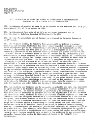 E/CN.4/1985/3
E/CN.4/Sub.2íl384/43
página 74
XIV. ELIMINACION DE TODAS LAS FORMAS DE INTOLERANCIA Y DISCRIMINACION
FUNDADAS EllJ LA· RELIGIOl'·l O Eti LAS CONVICCIONES
383. La Subcomisióil examinó el tefl)a 14 d~ su programa en· sus sesiones 32e., 330 y 3G'1,
celebradas el 28 y el 30 de agost.o de 1984.
384~ La Subcomisión tuvo ante .sí el informe preliminar preparado por la
Sra. Odio=Benito, Relatora Especial (E/CH~4/Sub.2/19&4/28).
385. El tema fUe presentado por el Subsecretario General de Derechos Huruanos en
la 32a sesión.
386. En esa misma sesión, la Relatora Especial presentó su informe preliminar.
Esbozó los anteceden,t,t;!s, históricos del tema y rindió eSpecial ·horileriaje al estudio
anterio:." preparado· poi-- el Sr. Krishnast·1a1:ii y presentado a la Subcomisión e11 1959.
Subrayó la importancia del tema pai."a l<.>. labor de la Subcomisión en lo _.·tocante a la
promoción y protección d~ !Os del:"echos hi.,u11anos y declaró que quería preparar un aná-
lisis detallado d.e la cuestión sobr-e la base del infor-me del Sr. K.rishnaswara.i y del
mandato que se_ -~e había asignado en virtud de la resOlución J.983í31 de la Subc9niisiü11
y de la resolu'ción 198~~/39 del Consejo Económico y ·social, teniendo en cuenta l:.oda 10.
información recibida por ella. Con referencia a la propuesta de esque1na para el
informe.de,f:l,oitivo :que figuraba en su infoi."me preliminar; la Relatora Espeicial
subrayó que, a "1a hora de elaborar la.'.3 ~"ecomendaciones prestaría a:te·nción a las medi-
das en el campo de la enseñanza que deber:i'.'an adoptarse a nivel nacional e intel:"nacional.
En cuanto al cuestionario anexo al informe preliminar, la Relatora expresó la esperanza
de que los debates celebrados en la Subcomisión sel"Vi<'Ían para 1nejorarlo y entonce~ se
podría enviar a los gobiernos, organismos especializados, organizaciones interguberna=
mentales y no gubernamentales a fin de recabar sus opiniones y observaciones. Para
terminar, la Relatora Especial declaró que la libertad de religión o de convicciones
no podía separar>se de otros derechos y libertades, ya que ambas estaban siempre vincu~
ladas a la vida política, económica, Bocial y cultural de los pueblos. Al estudiar
el derecho a la libertad de religión o de convicciones 1 debería examinarse el entra-
mado de relaciones que unían todos los derechos y libertades humanas.
387. Los miembros que hicieron uso de la palabl:"a en relación con este tema expresaron
su agradecimiento a la Relatora Especial por el informe prelirninar y por su declara-
ción introductoria. Un miembro subrayó la importancia y la complejidad del estudio.
Puso de relieve la necesidad de proceder con absoluta objetividad y de analizar todos
los aspectos del tema, teniendo en cuenta los sistemas sociales vigentes, así coroo las
formas de fanatismo religioso existentes y las situaciones basadas en el exclusivismo
religioso. Otro miembro sostuvo la opinión de que las relaciones entre el Estado y
la Iglesia en sus diferentes manifestaciones, así como las relaciones multifacéticas
entre los diferentes grupos y comunidades religiosos tenían una gran importancia y
debían analizarse en el estudio. Sugirió que quizás la Relatora Especial deseara
examinar la documentación del seminario inter>nacional celebrado al respecto en 1981 en
la ciudad de Niza. Otro tniembro, refiriéndose a supuestas violaciones del derecho a
la libertad de religión y convicciones en diversas partes del mundo, expresó la espe~
r>anza de que el inforríle serviría para persuadir a los gobiernos de que aplicaran las
garantías fur1dam.entales contra la discri1uinación basada en la religión o !as
convicciones.
 