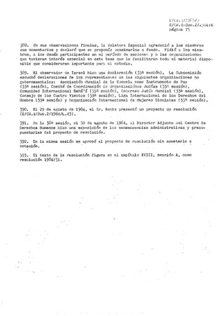 l /Cr!o i-/.'.'.)?>i __,
E/Ct~. 41Suo.2/.i..~,¡J4¡1¡._ -
págj na "{ ~j
3é8. En sus obsei~vaciones finales 1 l.::. l~elat.or.;-~ Especial ;;1gradeció a los miemb1~os
sus comentarios y declar>Ó que se proponía ~xaminarlos a fondo. Pidió a los miein--
br>os, a los demás participantes en el per:i.'odo de ::iesioneF'. y a las or¡~;aniz,acioncs
que tuvier>an interés eepecial en este ter.1a (!UB le facilitaran todo el material dispo·--
nible que consideraran importante parD el estudio.
389. El observador de !srael hizo una dGclaración (33ª sesión). La Subcomisión
escuchó declaraciones ·de. los repres~~ta1Yi~eD de la.s Gir5uientes organizaciones no
¡zubernao1entales: Asociación í1undial de la S:Jcuel;:.. co1nc Instrumento de Paz
(33B .sesión), Coinité de Coordinación tJ.,-:; 0rQ:an.i.;;:aciónes Judías (33•~ sesión),
Comunidad Internacional Bahá' í ( ))íl S(o>~;ión) 1 Conr:reso Jud .L'o flundial ( 33;;;. sesión) ,
Consejo de los Cuatro Vientos ( 33a sesión), Liga Inte1~né~cional de los Derechos del
Hombre {33ª sesión) y Ore;anizaclón Internactonal de f'lujeres Sionistas ( 33ª se::;ión).
390. El 29 de agosto de 198!~, el Sr. Ror;h~ pr~sentó· un proyecto d_e resolución
(E/Cil.4/Sub.2/1984/L.43).
391. Bn l~i 36a sesión, el 30 de agente de 1964, ;:.l Diroctor Adjunto del Centro de
Derechos Humanos hizo una ·exposición de l<~:J consecuencias administrativas y prei::u~
puestarias del proyecto de resolución.
392~ En la misma sesión se aprobó el proyecto de r><:solución sin son1eterlo a
votación.
)93. El texto de la resolución figura en el capítulo XVIII, sección A, como
resolución 1984/31.
 