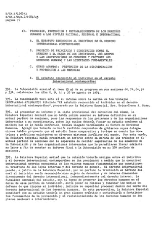 B/CN.4/1985/)
E/CtL4/Sub .2/1984/43
página 76
Xi!. -·PROMOCION, PROTECCION Y RESTABLEGIMIENTO DE LOS DERECÁOS
I-lUl"iJU'J"OS A Los DTIVELES NACIONAL' liEGIOt·lAL E INTERNACIONAL
A~ EL ESTATUTO RECONOCIDO .P.L INDil!IDUO EN EL DERECHO
II'1TERNACIONAL COIITTEi"IPORANEO
B. PROYECTO DE PRINCIPIOS Y DI.RECTRICES SOBRE EL
DERECHO Y EL DEBER DE- LOS INDIVIDUOS, LOS.GRUPOS
Y LAS J:NSTITúCIONES DE PROMOVER- Y PROTEGER LiJS
DERECHOS HUMANOS Y LAS LIBERTADES FillJDAMENTALES..
C. OTROS ASUJ,IJTOS: PREVENCION DE LA DISCRii"lINACIOJJ
Y PROTECCION A LÁS MINORIAS
A. El estatuto reconocido al individuo en el dereehO
internacional conteroporaneo
394º La Subcomisión. eJ~aminó el teni~- 15 a) de su pl"'ograma en sus sesiones 6a, 7ª~ f)g 1 9ª
y )38 1 célebfada.s los días 8, 9, lfJ y 23--de agosto d9 i984 º .
395. La Subcomisión tuvo ante sí el informe sobre la marcha de los trabajos
(E/CN.4/Sub.2/1984/29) titulado ºEl estatuto reconocido al individuo en el def.echo
internacional contemporáneo11
1 preparado por la Relatora Espec5,al, Sra. Erica~Irene A. Daes,.
396. Al presentar su inforrae y la lista provisional del contenido del mismo, la
Relatora Especial declaró que no había podido someter su informe definitivo en el
actual período de sesiones, pues las respuestas d.a los gobiernos y de las organizaciones
interesadas a su cuestionario, sobre las cuales debería ft1ndar su estudio conforrae al
mandato que se le había conferido 1 habían llegado tardíamente al Centro de Derechos
Humanos. Agregó que todavía no había !"ecibido respttestas de gobiernos cuyas delega-
ciones habían propuesto que el estudio fuese comparativo y tuviese en cuenta las doc-
trinas y prácticas existentes en diversos sistemas jurídicos del mundo~ Por esta razón,
la Relatora Especial había presentado un infor-me sobre la marcha de los trabajos en el
actual período de sesiones con la esperanza de recibir sugerencias de los miembros de
la Subcomisión y de las organizaciones interesadas que le permitieran llevar adelante
su labor a fin de someter su informe finill a la Subcori1isión en su 38º período de
sesiones.
397. La Relatora Especial estimó que la relación todavía ambigua entre el individuo
y el derecho internacional contempor•áneo se iba precisando a medida que la comunidad
internacional cobraba conciencia de los valores humanos fundamentales que constituyen
el trasfondo de las leyes internas y del derecho de gentes. El derecho internacional
pasaba, a juicio de la Relatora Especial, por un período de transición al término del
cual el individuo sería reconocido como sujeto de derechos y de deberes dimanantes
directamente del derecho internacional 1 independientemente del derecho interno.. La
finalidad esencial del estudio, con el deseo de promover los derechos humanos en el
ci..11~so de este período de transición, sería poner de relieve y fomentar los medios de
defensa de que dispone el individuo 1 incluida su capacidad procesal dentro del marco del
derecho internacional de los derechos humanos~ En esta perspectiva, la Relatora Especial
consideró qte su estudie tendría 1.1n gran alcance oráctico y contribuiría a fortalecer
los fundamentos de la pl."otección y el restablecimiento de los derechos humanos en los
planos nacional e internacional.
 