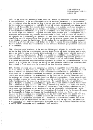 f; / Civ. f¡-/ .L )ibj.; :>
E/Cbi .Lj. /Sub.;;_ !l';;184 / 4)
P<Í[.sina '(7
398. En el curBo del examen de esta cuestión, todos los or>ado1~es rindier>on hornenaje
a las cualidades y a la alta Competeneia de l~ .Relatare. Especial y le felicitaron
por el inf'orme sobre la marcha de los trabajos que había presentado a la S11bcomisión.
Varias· oradores e:x:presar>on la opinión de que el estu.dio constituía una etapa i.mnor····
tante en el desar>r>ollo del derecho internEcional. A su juicio llabÍa que considerar
que después de la segunda guerra mundial, el derecho intert1acional ya no se li1nitaLH.'.
a las relaciones interestatales y que el individuo te.nía un.a iniportancin c1~eciente
en. cuanto sujeto de derecho. Algunos oradores co.nsideraron que la concepción exclu·-
sivamente interestatal. del derecho internacional clásico, que atrib1.lÍa la primac{n.
al concepto de la soberanía del Estado, tP..l vez constituyera uno de los principales
obstáculos para la promoción d~ los de1~echos de la persona humana, como lo demost;~aba,
a su juicio, el caso de Sudáfrica. .St~:¡:ún varios de ios participantes, era esencia)_
ensanchar y afirmar el acceso del individuo a los recursos intern<;3.Cionales Pf.1.tia reme,.
tliar de" manera eficaz las violacion~s de--; los derechos humanos que pudieran imputat•se
a los Estados.
399. Algunos. ot.ros' oradores, a la vez que hicieron el elogio del estudio sobre 18.
marcha de los trabajos y .expr>esaron s11 gran inter~!s. por el tema tratado, subrayar>on
que, a su modo ·de ver, el d'erecho' internacional era y debÍ<i seguir siendo esencial···
mente un sistema interestatal. Seg1ln c~sos oradores, debilitar desmedidamente a los
Estados, que eran la eXpr>esión de las sociedades nacionales organizadas garantes de
los derechos individuales, sólo conduciría a investir de un poder acaso excesivo
a diversas .estructuras supranacionales deinasiado distantes de las __necesidades indivi-
duales, y a reforzar la libertad de acción de las empresas comerciales multinaciona--
les lo cual iría en contra de la promoción de los derechos humanos.
400 ~ l.'luchos oradores hicieron comentarios acerca de aspectos concretos del inforr,1e
sotre lu marcha de los trabajos. Se,~ún alf;unos de ello8, las partes proyectadas del
estudio definitivo concernientes a los ilnt.ecedent:o-s históricos del problema. y la
exposición de las diver>sas doctrinas de derecho internaciona"l podrían abreviarSe,
con objeto de no duplicar> las actividades de la Comisión de Derecho ·rrlternacional y
de mantener el volur.ien del estudio dentro de límites razonables. Otros consideraron
que deberían tenerse en cuenta probl.~raaP como el estatuto de las pers6nas en los tra-
tados tradicionales de comercio y i1avi:::.g;ación.. .'3e Stlgirió también, en particular,
que se tuviera en cuent9- el procedimiento para .tr>ata.r las comunicaciones establecido
por la resolución 1503 (XLVIII) _del Consejo Econ6mico y Social, así como los nuevos
procedimientos que per111itían el acceso del individuo a loe órganos internacionales,·
tales con10 los previ.stos por el artículo 14 de la Convención Internacional :>obre
la Eliminación de Todas las Forn1aJO de Discriminación R:::.cial y por la Convención soore
la. f~liminación de Todas las Ferinas de Disc!>iminación contra la 1vJujer- ~ que f~a
hablara de los procedimientos innovadores de la Convención Jtmeri.cana sobre Derechos
Humanos; que se concediera la debida atenc~ón.al problema del~ apatridía; que se
incluyerá.n a la.-:> personas jurídiccis er1 <.~l concepto de 11 individuo11 dentro del marco
del estudio y que se mencionaran la r::solavitud, la trata de esclavos, el genocidio
y el apartheid y el tl'áf'ico orp;anizado de drogas entre los crímenes internacionales
a que se hace referencia etl el capítulo V del estudio.
 