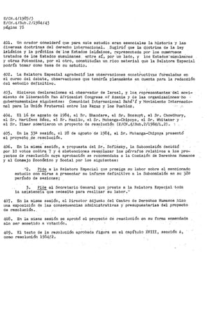 E/CN.4/1985/3
E/CN .4/Sub. 2/1984/ 43
página 78
401. Un orador consider6 que para este estudio eran esenciales la historia y las
diversas doctrinas del derecho inte.rnacioñal. Sugirió que la tj.ciotrina de ia ley
islámica y la práctica de· los Estados islámicos, representada p.or los numer'osos
tratados de loa Estados rausulmanes. entre s:i'.:, .Por ·un ·lado, y los Estactos-:-müsulmciries
y otras Potencias, por el otro, constituían un_ rico material que la Relatora·Especial
podría tomar como base de su estudio.
402. La R~latora Especial agradeció las observacione-.e const~uctivas foi>muladas en
el curso del debate, observaciones qt1e tendr>Ía plenaniénte en cuent~ para la redacción
del estudio definitivo.
'403. Hicieron declaraciones el obse;:;vador de Israel, y los. representant~s' -del movi-
mient9 de" _liberación Pan Africanist Congress of Azania y de las organiza.cio.nes:'-hO
gubey>_namentaleS·. siguientas~ ,Comunidad :i;nt_o?rnacioilal Bahá:i í y I1ovimiento Internac:i.o-
nal par-a ·1a Unión Fraternal entre las Razas y los Pueblos.
404. El 16 de agosto de 1984, el Sr. Bhandare, el Sr. Bossuyt, el Sr. Chowdhury1
el Sr. f-lartínez_ Báez, el Sr. Mazilu 1 el Sr. Mubanga-Chipoya, e~ Sr. tfuitaker y
el Sr. Yimer scirnetieron un proyecto de resolución (E/CN.4/Sub.2/1984/L.2) •...,
405. En la 330- sesión, el 28 de agosto de 1984, el Sr.• !'-lubanga-Chipoya presentó
el proyectQ ,d.e. resolución.
'
406. En la misipel. sesión, a propuesta del Sr_. · Sofiris~;, la Subcomisióri decidi;Ó
por 10 votos coñtra 7 y 4 abstenciones reemr.)iazar los párrafos relativos a ·los pro~
yectos de resolución cuya aprobación ae recomendaba a la Comisión dé Derechos Humanos
y al Consejo Económico y Social por los siguientes:
estudio
período
Pid~ a la Relatora Especial que prosiga su labor sobre ei mencionado
con miras a presentar su infor¡ne definitivo a la Subcomisión en si1 38!1
de sesiones;
38 J?id.e al Secretario General _que ~reste a la Relatora Especial· toda
la asistenCiaque neoesite para realizar su labor. ;i
407. En la misma sesión, el Director Adjunto del -centro de Derechos Humanos .l1izo
una exposición qe las conseC'.U,encias administrativas Ypresupuéstarias de:! ._proyecto
de resolución.
408. En la misma seSi6n se aprobó el proyecto de resolitci6n en su forma enme·ndada
sin se~ sometido a votación.
409. El texto de la resolución aprobada figura en el capítulo JCVIII, s-ec.ción A,
como resolución 1984{24
 