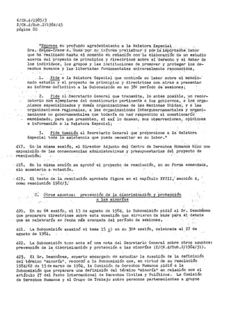 E/Cl<.4/1985/3
E/CN.4./Sub.211984/43
página 80
11
~:.i;prese_ su profu~.do agraQeciruientq a la Relat.ora. E_special .
Sra.· _Ev~.ca-Il"e·ne···A-. :naé:S··p9i S~1;·: j_n:("q!•file ·p;."·(9J,:iill:inar: Yµ.-ór ).:a iiñP6.i->táP.te·:_·lab6r
que ha··rea11~zad-ó- ·hasta ··el .momento Gh reiaci·ón con···1a eláb.Ora,c'iOn· ·de un estudio
acerca del Pro-y-ectO· de pri·ncip·ios y direc·trica:s .sobre· el ·aereCho y el deber de
los individuos, los grupos y las instituciones de, promover y proteger los de-
rechos humanos y las libertades ft..1ndan1entales universalmente reconcicidos,. .
._l.. .Pide a la Relatora Especial que continúe su' ·la·bor sobre el ro1a'i"ic-ió=·
nado estudio y el proyecto de principios y directi"'ices con miras a presentar_
su infórm3' ·definitivo a la .Subcomisión en su 38g período _de 's·esione'.3;
2~ Pide al0 Se·cretar>io General que transmita, lo aritea poáible, ·un recor~
dat.orio corl. ejemplares del cuestiona:rio per-tinente a los gobiernos, a -·los Orga-
)'.lismos especia;J.izados y demás organizaciones de las Nacioti~s tJhid.as·1 y a ·ias
organizaciones, regionales, a Xas organizáCiónes íhtergubernamentaléS y ·0rgani-
Z;:Lc.i-0,nes no gubernamentales que- todavía no harí re'spondido a·l cuestionariO..
me_noi.Qpado, para que- presehten, si así lo desean 1- sus observaciories1 opin'iories
e información a· la Relatora Especial;
3. Pide también al Secretario- General ·que-- pro'¡:iorcione a la' RelS.tora
Especial toda la asistencia que pueda necesitar en su labor .. 11
417-. En·'la m:i.sma sesión, el- Director Adjunto del- centro de D-erechos Hümano's hí.zo una
e,xpos,i.c,ió_n, de las .consecu·encias administrativas y presupuestarias del proyecto de
resolución-~·
·- 4¡8.. En la mistna sesión -se aprobó' el proyecto_ de reso-lución, en su f'orma enmendad8,
sin someterlo-,- a· votación.
"'---
·-419. El texto de-la. r>e$olución aprobada figura en el capítulo XVIII·,r sección A1
como resolución 1984¡3;
.e·~ Otros asl..tntos: prevención de la discrimin:Sción y P,l"otec'ción
a las minorias_,,. ~ _.
420. En su 6s sesión, el 13 de agosto de 1984, la Subcomisión pidió al Sr .. Desch@nes
que p.repara·ra d.ir_e-etrices sobre esta euestiÓt:l que sirvieran de b8.se·· p·ar-a el -debate
que· se cel'ebrar-ía en fecha más avanzada del período de se'sionés.
421. La Subcomisión examinó el tema 15 E_) en su 3os sesión, c~lebrada el 27 de
agwsto·de 1984.
422. La Subcomisión tuvo ante sí t1na nota del
prevehcióh de la di-Scl:'imir1ación· y protección a
Secretario General sobre otros asuntos:
las minorías (E-/CN .4/-Sub .. 2/1934/31) ..·' .,
423. El Sr. Deschenea, expe!'."to encargad-o dé· estudiar la cuestión de l·a défihició'n
del'· término Hminol:'Ía" ~ ·recordó- a -le. Subcomisión qt1e, en virtud d'e su ·resolución
1984/62 d-s 15 de marzo de 1984, la Comisión de Derechos Humanos pidió a la
Subcomisión que preparara una definición del término 11
minoría11
en relación con el
artículo 27 del Pacto Internacional de Derechos Civiles y Políticos. La Coraisión
de Derechos Humanos y el Grupo de Trabajo sobre personas pertenecientes a grupos
 