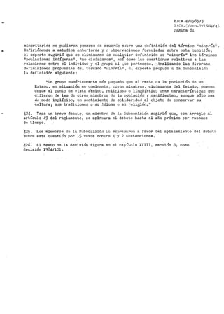 E/CN.4/1985/5
::: IC!1!. </Sub.'~ /'.Lt/é.i4/ 43
p.:fgina 81
minoritarios no pudieron ponerse de acucprlo sobre una definición del término ;'n1:1-no1~:~aH.
Refiriéndose a estud.ios anteriores y ~~ uboervaciones formuladae sobre esta cuestión,
ol experto sugirió que se eliminaran de ct:.w.lquier definición de 1l1ninol"ía11 los 'c(€ru1inos
11 poblacionen indí;:senas", 11 00 ciudadanos((, así coino las cuestiones relativas a las
relaciones entre el individuo y el p;rupo .s.l l1Ue ¡:ierCent';!ce. llnalizando las ·diversas
definiciones propuestas del término 11ni:i.l10rÍaª, el experto propuso a la. Subco<nisiÓi1
la definición siguiente:
11 Un grupo numéricamente mis ¡:,egueño que el resto el~ la población de un
Eatado, en situación no dorninante:. eüyos miE:mbros, ciudauar1os del Estado, poseen
desde el puntq de vista étnico, l~eli[;ioso o lingüístico unas característican que
d:ifieren de las de otros miembros ele la población y manifiestan, aunque sólo .sea
de modo implícito, un sentim.iento de solidaridad al objeto de conservar su
cultura 1 sus tradiciones o su ;l.<lic..ma o su religión ..11
424.. Tras un brev~ debate, un miemt1~0 de la SubcomiSión sugirió que, con arrcQ;lo al
artículo 49 tjel reglamento, se apln:~ara, el deb2te hasta el año próximo por razones
de tiempo.
425.. Los miembros de la Subcom:~oióa t.c expresar-en a favor del aplazamiento del debat(:>
sobre esta <;:uestión por> 15· voto.s contra 4 y 2 abstenciones.
L]-26.. El texto de la decisión figura.. en el capítulo XVIII, sección B, como
decisión 1984/101.
 