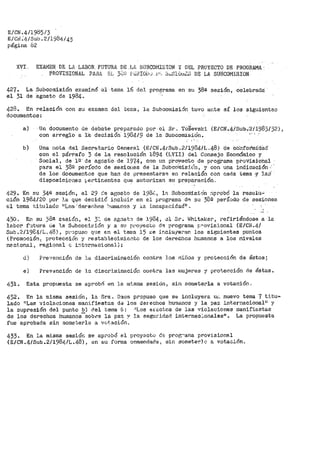 E/CN .4/1985/3
E/Ci'J ;41sub .2/1984/43
página 82
XVL EXAMEN. DE LA LABOR FUTURA DE LA 3UBCOl1ISION Y DEL PROYECTO DE PROGRAMA.
427.
el 31
PROVISIONAL PAHA E·L 3C.o:i f';:.::f!IOi.,,J i1•:, ~,;.,SlUt·11~~; DE LA SUEiCOMISION-
La SL1bcomisión examinó
de agosto de 1984·~
i:?l·tema 16 del programa en su 38ª sesión, celebrada:
428. En relación con su examen del t.er.::a, la Subcomisi6n tuvo ante sí los siguienteo
documentos~
a) Un documento de debate preparado por el Sr., TO~evski (E/CN.4íSuJ)..·:2/-1-983/32),
con arregl·o a l'a decisión 198Llr/9 de lu Subcomif!i0n.
b) Una r1ota del Secr~tar-io Gener-c.l (E/C~J.4/Sub~2/1984/L .. 48) ·cte CtlL-ifotmidad·
con el pár>rafo 3 de la resolución 1894 (LVII) del Consejo Económico y
Social, de ¡g· de agcsio--de 1974, con un p·roy-ecto de programa -pt>oVisiohal
pata el )89 período de sesio11es de la Stibco'rnis:l.(:n., y con una indicación-··
de los documentos que han de presentarse en relación c:on cada tema -Y la,::i'
disposiciones ~·er•tir;ent-es que autor:Lzan su prepai."ación,,
429. En su 34ª' sesión~ el 29 ~e ae;osGo de 198i'.., lP. Subcon:iis-iOn :-i.probó la resolU..;
ción 1984/20 por :1.a que decidió ínclt1ir en el programa d~ 5i.1 38g período de sesiones
el tema titulado 1iLos·:dere<:hos !>umanos y J.a incap.s.cidad.11 ,
430" En su 38ª eEisión, el 3: de agost'.) de 1984, ~1 Srº l.<Jhitaker, refiriéndose a la
labor f".ltura. <.le 1.a Subcori:i::-ión y a su p1·•oyecto d.;: programa ¡:,"OV:isional (E/Ci1iº4/
Sub~2/198-4!Lo48), p;.·:ipuso qu.e en el ter11a 15 i::e ir1cluJeran los si~ientes puntos
( Promocí6n: protección y restableoimiet~.to de los derechos ht:.manos a los niveles
na.c:i.onal, regiona.1 e í':lt--;rnaoional}:
.a,
eí
Prevención de :ta discriwinación contra Jos ·nifios y protección de éstos~
Prevención de lo. discr:imiOé'.ción contra las rnujeres y pr'otección de éstas.
431. Esta propuesta se aprobó e_n la m~_sma sesión, sin soruetei'•la a votación ..
432. En la misma sesiOn, la Sra. Daos propuso que se incluyera 1.11·. nuevo tema 7 titu-
lado 11 Las violaciones man.ifiElst.as d~ los derechos hu'llanos y la paz internacional1
¡ y
la supresión del punto b) del te1na 6: >lLos erectos de las violaciones manifiestas
de los derechos humanos-sobce la paz y la seguridad inteY'nac.:.onales11
• La propuesta
fue aprobada sin someterla. a vot.ación.
433. En la misma sesión se aprobó _el pl:"oy~cto de prog:"al'la provisional
(E/Ct~~4/Sub~211984/La48), en i:iu ferina cnmendacla, sin somete~Jo a votaclón.,
 