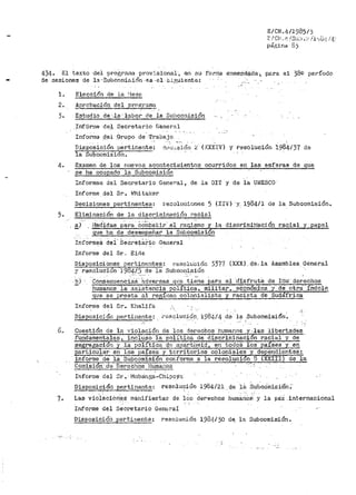 E/CN.4119851)
F.! C!·J ,_ 1:_ /S<<:) •:- !l,,·i..i"i ! 4:
página 83
f¡.34. El texto ·del ·proir,rama prov:tsiona1-•.an su forma enmendada¡._ pµra el 38º período
de sesiones de la ··:S,.ubco.n1i·E>iÓn -es .. el t.i./~)1-iente.:
l. Elecci6n de la ~-'Jesc:•.
2. !_probación del programa
3. Estudio de ·-la··labor de la 3ubcomlsión
Infórrne de_l Secr-etari-0- ne:r1eral
Informe ,d_el :G·r·upo de -trabajo.
Disposici6n pertinente.:
la Subcomisión.
(XXXIV) y· resolución 1.984137 de
4. Examen de los rn1evos aconteci111ientos ocurf'idos en las esferas de que
se ha ocupado la Subconiisión
Informes del Secretar-io General, de la OI't y de la Ul'fESCO
Infor·r11e del Sr. lrJhi tal<er
Decisiones pertinentes: 1·esoluciones 5 (XIV:) Y.. 1984/l de l_a Subcornisi6n~
5. Eliminación de la discriininación racial
~} r1ect'idas p8ra CCiíiib.atir· e·l ra-ci~mo y· la discrimih~ción racial y· papel
que ha de desen1peñar ia: Sub99misión
--I~f~rme~ dei·Secretar10 General. . .
Informe del Sr .. Eicte
Disposic·iones pertin8ntes~ re.soluci6n 3377 (XXX). qe, la Asamblea Genel"al
--y-resolución 19841.5 de la Stibcom1sión- .... ·-
b) Consecuenci.a.$ 'adversas que ti~rte Pat'a el ·disfrute de l'óS derechos
humanos la a..sist.sncia política, militar,. eConóniica y- de otra 1ndole
!~ue se presta al regÍnen colonialista y racista de Sudáf'rica
Infol"me del Sr. I<halifa
Disposición pertinente~ •~~"sq-luc,i6p·, 1984/4 ~e-'1a _Subcomisi6n~
6~ Cuestión de ia violación de los de1~echos humanos. y ,J..e.s libert;ades.
fundamentales, incluso la pol:i:tica de discriminacion racial y de
segregación y la polítJ.~ apartileid, en todoS los paises y,!.!!.
particular en los países y t.z.rritorios coloniales y_ dependientes:
informe de la Subcomisión cor:fornie a la resoluci6n 8 (XXIII) de la
Comi$iÓn ..de Derechos Humanos___,.----.,..-
Inforn1e· del 8r. · l'iuba:nga-Ch~PcYa
DisposiciOrl pertinente: ri;:aolución 1984/2-1. Qe 18. SubcOmisiOn;-
7. Las violaciorie;S manifiestaE de les derechos f1um~1~6~-:- y la pa:i internacional
Inform.e del Secretario General
Disposición pertinente; resolución 1984/30 de la Subcomisión.
 