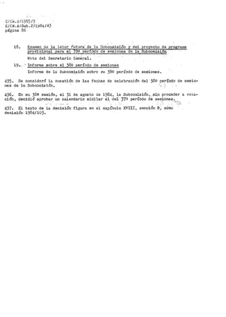 l~/Cf.i'. 4/1985¡3·
EíCN.4/Sub. 2/1~84/ 43
página 86
18. Examen de la labor futura· de la ·subcomisi.On y del' proyecto de programa
proVisio·tial .pa:ra e,l 399 __período -de sAisiones de la Subcomisi6'n. -
JI.iota del Secretario Géne-.ral.
19.. - Informe _.sobre el 382 período de sesionas
Informe de la Subcomisión sobre su 389 período de sesiones.
435. Se consideró la cuest"ión de las fechas de celebración del 38º período de sesio-
nes de la Subcomisión.
436.
ción,
En su 38a sesión, el 31 de agosto de 198.4, la -Subcomisión, ,:Si.n proceder a vo-c.a..
decidió aprobar un calendario siiililar 8.1 de·1- 37º período de sesiones.
. ' . . ' ' -: ._,,_, '·
437. El texto de la decisión figura en el capítulo XVIII, sección B; c6mo
decisión 1984/10).
 