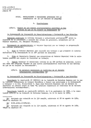 E/CN.4/1985/3
E/CN.4/Sub.2/19G4/43
página 88
XVIII. RESOLUCIONES Y DECISIONES APROBADAS POR LA
SUBCOMISIOI·l EN SU J7G! PERIODO DE SESI01'1ÉS
A. Besoluci'ones
· l984/ 1. · ··Examen de..lo.s nuevos acontecirn.ientos ocurridos en ~,las
esferas de que se ha ocupado la Subcomisión 31/
La Subcomisión de Prevención de Discriminaciones y Protección a las Minorías,
Habiendo e}caminado el inforr11e revisado y actualizado prelimina~1
sobre la
cuesti&n de la prevenci6n y sanción del crimen de genocidio, presentado por el
Relator Especial, Sr. Benjamin !:lhitaker,
Expresando su agradecimiento al Rel21tor- Esp·<icial por su tr>abajo de preparación
del informe preliminar,
l. Pide al Relator Especial que continúe e.se trabajo y que presente el inforn1c
definitivo a la Subcomisión en su 38n período de sesiones;
2. Pide al Secretario
tencia posibie con objeto de
General que proporcione
facilitar su tr>abajo;
al Relator Especial toda lo asis-
3. Decide examinar el mencionado inforr11e en su 38º período de sesiones, do:.;ntro
del tema del programa 11
Examen de los nuevos acontecimientos ocurridos en las esferas
de que se ha ocupado la Subcomisión11 •
1984/24 El estatuto reconocido al indiv5.duo en el derecho
internacional conteranoráneo 33/
La Subcomisión de Prevención de Discriminaciones y Protección a las iYJinorías,
Recordando la resolución 13 (XXJCVII) de la Comisión de Derechos Humanos por la que
la Comisión recomendaba al Consejo Económico y Social que autorizase a la Subcomisión
a designar a la Sra. Er>ica~Irene A~ Daes como Relatora Especial con el mandato de
e1npre11der un estudio sobr-e el tema 11
E;1 estatuto reconocido al individuo en el derecho
internacional contemporáneon 1
Recordando también su resolución 1983/17, de 5 de septiembre de 1983, y la reso~
lución 1984/41 de la Comisión de Derechos Humanos, de 12 de marzo de 1984,
31/ Aprobada sin votación en la 33ª sesión1
Véasee1 capítulo IV.
celebr>ada el 28 de agosto de 1984ª
32/ E/CN.4/Sub.2/1984/40.
'Ji! Aprobada sin votación en la 33ª- sesión,
Véase el capítulo XV.
celebrada el 28 de agosto de 1984~
 