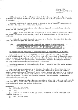 g/c11.1 .1¡/lt;L:!fJ
Ei CN. 4/Sub.? /1$'i¡f: / ~.:}
j)ár;i.n;i, 3~.··
Habiendo oído ln d.c1clar<'lción pre!J.:ni.11ar de la 1elatora Especial en la que hace:
un esbozo del estudio y anal:i.za su obj.~t:lvo básico, su utilidad prr!ctictt y el Índice
de materi2,s,
Habiendo e;~aminado el informe &obt'e la ma1~cba de los trabajos)4í prer~er1tad.o r,o¡~
la Relatora Especial, Sra. l!.rica···Irene A. Daes,
1. Expr•esa su reconoci~iento a la Helatora Especial por :.:t1 informe sobre la
marcha de· los trabajos 35/ ;
2. Pide a la Relatora E.sreci~1l r¡uc prosic;n su labor sobre el n1encion2.dO estt1tlio
con mi.ras a presentar su inforini:· clefini·i;ivo a la SulJcomi:;;ión en su 38º período de
sesiones;
3. Pide al Secretario General tj_ue ppeste a la Relatora l!:special toda la asi:J-
tencia que---m;Qesite pa1~a realizar su labor.
198413. Proyecto de principios y di1--cctrices sobre el derecJ10 y el de~
de los i~duc1s, los ¡,:r1_!J29B y las insti.tuciones de pro1noter y
proteger los derechos hun1anos y las liber•tades fundarn.entC::.les )6/
La Subcomi:Jión de PrevenéiÓn de Discriminaciones y Pr-otecci6:a a las Minorías,
Recordando sus resoluciones 1982/é~lf, de 8 de septie1ubre de 1982, y 1983/40,
de '"(de septi·émbre de 1983, An las que p:Ldió a la Sra. r:rica-Irene !'i. Daes que prepap
rase un proyecto de principios y clirectrJ.ces sobre el derecho y el deber de los iridJ."
vicluos, los grupos y las institucj_one;,; de pror.iover y prot12:ger lc,s derecl1os humanen y
lac libertades f'undatnt?ntales universalmente reconocidos,
ílecordando tanibién la i~eoolución l'.)84/56, dG 15 de marzo de 1984, sobre la cuc3~
tión mencionada¡.
~et·esando ·su agradecimiento a. la Delatora Especial, Sra. Eric8.~I1~ene A. Ds.e.::
por su in.forrn8 ·preliminar 37/ y por ln i:1portante laboi::'. que ha realizado hasta el
momento en relación con la elaboración de U1 estudio acerca del proyecto de prinoip5,o.:;
y directrices sobre el derecho y el deber de lo.s individuos, los grupos y las inotitu~
cion_es de promover y pr·oteger los derecl1or:: hu;;ianos 'i las lib_c~rtades fundamentales
universalmente i~ecohocido.s,
l. Pide a la Relatora Esp8cial que continúe su labor. sobre el me-ncionado 0studio
y el pl"oyecto de principios y directrices co11 miras a preser,tar su in.forme definitivo
8, la Subcomisión en su. 38ü per.Íodo de se:c;~_ones;
)41 E/CN.4/Sub.2/1984/29.
35/ Ibid.
36/
véasee1
Ar-robada sin
capítulo XVª
votació11 on la 33n
37/ E/Ci:~.4/Sub.2/1984/)0.
sesión, celebrada el 28 de agosto de 193Lj.•
 