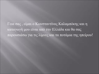 Γεια σας , είμαι ο Κωνσταντίνος Καλαμπόκης και η
καταγωγή μου είναι από την Ελλάδα και θα σας
παρουσιάσω για τις λίμνες και τα ποτάμια της ηπείρου!
 