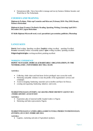 Pagina 2
 Entrepreneur skills. I have been able to manage and run my business fabulous beauties and
Watch Star in The Netherlands.
COURSES AND TRAINING
Diploma in Perfume, Make-up Cosmetics and Skin care| February 2010- May 2010 | Beauty
Partners Rotterdam
Diploma in Staat Examen 2 In Dutch. Reading, Speaking, Writing, Listening| April 2011-
December 2011 |Agens Rotterdam
IT Skills Diploma Microsoft word, excel, spreadsheet,presentation, publisher, Photoshop
LANGUAGES
Dutch: Good writing: Speaking excellent, English: writing excellent: speaking Excellent.
French: reasonably written: reasonably spoken. Igbo: writing excellent, speaking excellent
PidginEnglish &Igbo : writing excellent, peaking excellent
WORKING EXPERIENCE
DEPOT MANAGER | DORCAS (CHARITABLE ORGANISATION) IN THE
NETHERLANDS | NOVEMBER 2013 TILL DATE
Activities:
 Collecting cloths shoes and food items for less privileged ones across the world.
 Marketing and public relations to raise the profile of the organisation's services and
campaigns.
 Assist in designing fundraising materials such as leaflets and flyers for Dorcas.
 creating and organising fundraising initiatives and events.
MARKETING/SALES | INTERN| JACARANDA PROCUREMENT AGENCYB.V.
| FEBRUARY2015 -AUGUST2015
Activities:
 Exportation plan of maternal mobile hospital trailers to Nigeria
 Marketing and Sales representative Nigeria
MARKETING/SALES | CANDELABRA (AGRICULTURAL PRODUCTS FROM SUDAN)
(INTERN) | JULY2013 -FEBRUARY2014
Activities:
 Logistics, marketing and sales of Agricultural products.
 