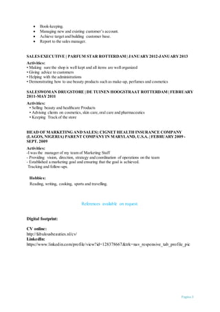 Pagina 3
 Book-keeping.
 Managing new and existing customer’s account.
 Achieve target and building customer base.
 Report to the sales manager.
SALES EXECUTIVE | PARFUM STAR ROTTERDAM | JANUARY2012-JANUARY2013
Activities:
• Making sure the shop is well kept and all items are well organized
• Giving advice to customers
• Helping with the administrations
• Demonstrating how to use beauty products such as make-up, perfumes and cosmetics
SALESWOMAN DRUGSTORE | DE TUINEN HOOGSTRAAT ROTTERDAM | FEBRUARY
2011-MAY2011
Activities:
• Selling beauty and healthcare Products
• Advising clients on cosmetics, skin care,oral care and pharmaceutics
• Keeping Track of the store
HEAD OF MARKETING AND SALES|: CIGNET HEALTH INSURANCE COMPANY
(LAGOS, NIGERIA) PARENT COMPANYIN MARYLAND, U.S.A. | FEBRUARY2009 -
SEPT. 2009
Activities:
-I was the manager of my team of Marketing Staff
- Providing vision, direction, strategy and coordination of operations on the team
- Established a marketing goal and ensuring that the goal is achieved.
Tracking and follow-ups.
Hobbies:
Reading, writing, cooking, sports and travelling.
References available on request.
Digital footprint:
CV online:
http://fabulousbeauties.nl/cv/
LinkedIn:
https://www.linkedin.com/profile/view?id=128378667&trk=nav_responsive_tab_profile_pic
 