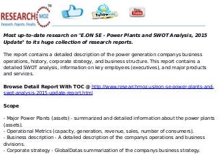 Most up-to-date research on "E.ON SE - Power Plants and SWOT Analysis, 2015
Update" to its huge collection of research reports.
The report contains a detailed description of the power generation companys business
operations, history, corporate strategy, and business structure. This report contains a
detailed SWOT analysis, information on key employees (executives), and major products
and services.
Browse Detail Report With TOC @ http://www.researchmoz.us/eon-se-power-plants-and-
swot-analysis-2015-update-report.html
Scope
- Major Power Plants (assets) - summarized and detailed information about the power plants
(assets).
- Operational Metrics (capacity, generation, revenue, sales, number of consumers).
- Business description - A detailed description of the companys operations and business
divisions.
- Corporate strategy - GlobalDatas summarization of the companys business strategy.
 