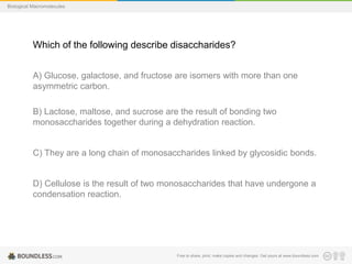 Free to share, print, make copies and changes. Get yours at www.boundless.com
Biological Macromolecules
Which of the following describe disaccharides?
A) Glucose, galactose, and fructose are isomers with more than one
asymmetric carbon.
B) Lactose, maltose, and sucrose are the result of bonding two
monosaccharides together during a dehydration reaction.
C) They are a long chain of monosaccharides linked by glycosidic bonds.
D) Cellulose is the result of two monosaccharides that have undergone a
condensation reaction.
 