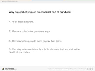 Free to share, print, make copies and changes. Get yours at www.boundless.com
Biological Macromolecules
Why are carbohydrates an essential part of our diets?
A) All of these answers.
B) Many carbohydrates provide energy.
C) Carbohydrates provide more energy than lipids.
D) Carbohydrates contain only soluble elements that are vital to the
health of our bodies.
 