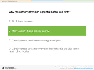 Free to share, print, make copies and changes. Get yours at www.boundless.com
Boundless - LO. "Boundless." CC BY-SA 3.0 http://www.boundless.com/
Biological Macromolecules
Why are carbohydrates an essential part of our diets?
A) All of these answers.
B) Many carbohydrates provide energy.
C) Carbohydrates provide more energy than lipids.
D) Carbohydrates contain only soluble elements that are vital to the
health of our bodies.
 