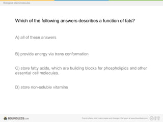 Free to share, print, make copies and changes. Get yours at www.boundless.com
Biological Macromolecules
Which of the following answers describes a function of fats?
A) all of these answers
B) provide energy via trans conformation
C) store fatty acids, which are building blocks for phospholipids and other
essential cell molecules.
D) store non-soluble vitamins
 