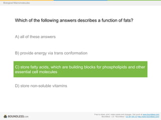 Free to share, print, make copies and changes. Get yours at www.boundless.com
Boundless - LO. "Boundless." CC BY-SA 3.0 http://www.boundless.com/
Biological Macromolecules
Which of the following answers describes a function of fats?
A) all of these answers
B) provide energy via trans conformation
C) store fatty acids, which are building blocks for phospholipids and other
essential cell molecules
D) store non-soluble vitamins
 