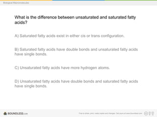 Free to share, print, make copies and changes. Get yours at www.boundless.com
Biological Macromolecules
What is the difference between unsaturated and saturated fatty
acids?
A) Saturated fatty acids exist in either cis or trans configuration.
B) Saturated fatty acids have double bonds and unsaturated fatty acids
have single bonds.
C) Unsaturated fatty acids have more hydrogen atoms.
D) Unsaturated fatty acids have double bonds and saturated fatty acids
have single bonds.
 