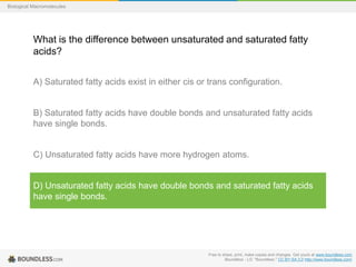 Free to share, print, make copies and changes. Get yours at www.boundless.com
Boundless - LO. "Boundless." CC BY-SA 3.0 http://www.boundless.com/
Biological Macromolecules
What is the difference between unsaturated and saturated fatty
acids?
A) Saturated fatty acids exist in either cis or trans configuration.
B) Saturated fatty acids have double bonds and unsaturated fatty acids
have single bonds.
C) Unsaturated fatty acids have more hydrogen atoms.
D) Unsaturated fatty acids have double bonds and saturated fatty acids
have single bonds.
 