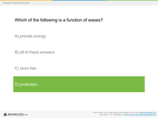 Free to share, print, make copies and changes. Get yours at www.boundless.com
Boundless - LO. "Boundless." CC BY-SA 3.0 http://www.boundless.com/
Biological Macromolecules
Which of the following is a function of waxes?
A) provide energy
B) all of these answers
C) store fats
D) protection
 