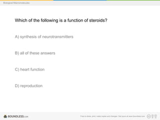 Free to share, print, make copies and changes. Get yours at www.boundless.com
Biological Macromolecules
Which of the following is a function of steroids?
A) synthesis of neurotransmitters
B) all of these answers
C) heart function
D) reproduction
 