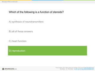 Free to share, print, make copies and changes. Get yours at www.boundless.com
Boundless - LO. "Boundless." CC BY-SA 3.0 http://www.boundless.com/
Biological Macromolecules
Which of the following is a function of steroids?
A) synthesis of neurotransmitters
B) all of these answers
C) heart function
D) reproduction
 
