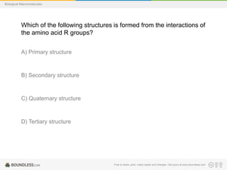 Free to share, print, make copies and changes. Get yours at www.boundless.com
Biological Macromolecules
Which of the following structures is formed from the interactions of
the amino acid R groups?
A) Primary structure
B) Secondary structure
C) Quaternary structure
D) Tertiary structure
 