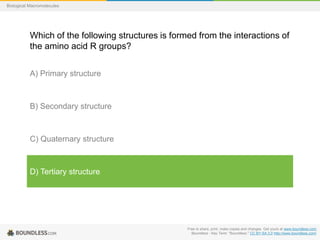 Free to share, print, make copies and changes. Get yours at www.boundless.com
Boundless - Key Term. "Boundless." CC BY-SA 3.0 http://www.boundless.com/
Biological Macromolecules
Which of the following structures is formed from the interactions of
the amino acid R groups?
A) Primary structure
B) Secondary structure
C) Quaternary structure
D) Tertiary structure
 