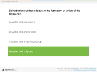 Free to share, print, make copies and changes. Get yours at www.boundless.com
OpenStax OER. "Biology." CC BY 3.0 http://cnx.org/content/col11448/latest
Biological Macromolecules
Dehydration synthesis leads to the formation of which of the
following?
A) water and monomers
B) water and amino acids
C) water and a hydroxyl group
D) water and polymers
 