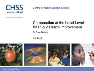 www.kent.ac.uk/chss
Centre for Health Services Studies
Dr Erica Gadsby
July 2015
Co-operation at the Local Level
for Public Health improvement
 