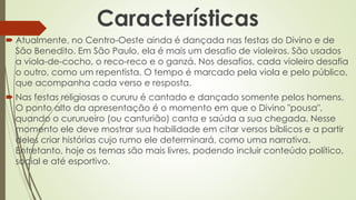 Características
 Atualmente, no Centro-Oeste ainda é dançada nas festas do Divino e de
São Benedito. Em São Paulo, ela é mais um desafio de violeiros. São usados
a viola-de-cocho, o reco-reco e o ganzá. Nos desafios, cada violeiro desafia
o outro, como um repentista. O tempo é marcado pela viola e pelo público,
que acompanha cada verso e resposta.
 Nas festas religiosas o cururu é cantado e dançado somente pelos homens.
O ponto alto da apresentação é o momento em que o Divino "pousa",
quando o cururueiro (ou canturião) canta e saúda a sua chegada. Nesse
momento ele deve mostrar sua habilidade em citar versos bíblicos e a partir
deles criar histórias cujo rumo ele determinará, como uma narrativa.
Entretanto, hoje os temas são mais livres, podendo incluir conteúdo político,
social e até esportivo.
 