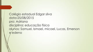 Colégio estadual Edgar silva
data:25/08/2015
pro: Adriano
disciplina: educação física
alunos: Samuel, Ismael, micael, Lucas, Emerson
e edeno
 