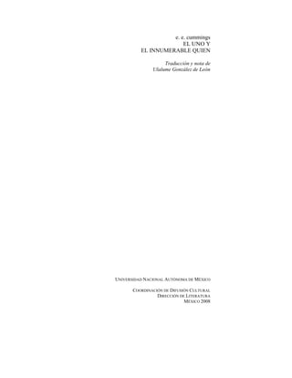 e. e. cummings
EL UNO Y
EL INNUMERABLE QUIEN
Traducción y nota de
Ulalume González de León
UNIVERSIDAD NACIONAL AUTÓNOMA DE MÉXICO
COORDINACIÓN DE DIFUSIÓN CULTURAL
DIRECCIÓN DE LITERATURA
MÉXICO 2008
 
