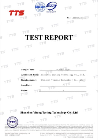 No.: DZ1406270418
TEST REPORT
Sample Name: Diving light
Applicant Name: Shenzhen Yeguang Technology Co., Ltd.
Manufacturer: Shenzhen Yeguang Technology Co., Ltd.
Supplier: /
Buyer: /
Shenzhen Yitong Testing Technology Co., Ltd
 