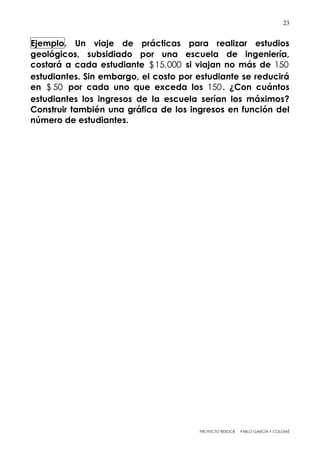 PROYECTO REEDCB PABLO GARCÍA Y COLOMÉ
23
Ejemplo. Un viaje de prácticas para realizar estudios
geológicos, subsidiado por una escuela de ingeniería,
costará a cada estudiante $15,000 si viajan no más de 150
estudiantes. Sin embargo, el costo por estudiante se reducirá
en $ 50 por cada uno que exceda los 150. ¿Con cuántos
estudiantes los ingresos de la escuela serían los máximos?
Construir también una gráfica de los ingresos en función del
número de estudiantes.
 