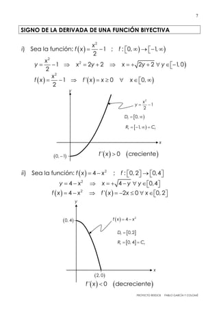 PROYECTO REEDCB PABLO GARCÍA Y COLOMÉ
7
SIGNO DE LA DERIVADA DE UNA FUNCIÓN BIYECTIVA
   
2
) Sea la función: 1 ; : 0, 1,
2
x
i f x f       

2
2
1 2 2 2 2 1, 0
2
x
y x y x y y           
    
2
1 ' 0 0,
2
x
f x f x x x       
  2
) Sea la función: 4 ; : 0, 2 0,4ii f x x f        
2
4 4 0,4y x x y y         
   2
4 ' 2 0 0, 2f x x f x x x         
2
1
2
x
y  
x
y
 0, 1
 0,fD  
 1,f fR C   
   ' 0 crecientef x 
 0, 4f fR C 
x
y
  2
4f x x  0, 4
 2, 0
 0,2fD 
   ' 0 decrecientef x 
 