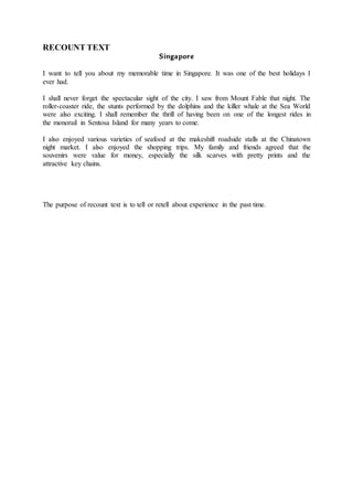 RECOUNT TEXT
Singapore
I want to tell you about my memorable time in Singapore. It was one of the best holidays I
ever had.
I shall never forget the spectacular sight of the city. I saw from Mount Fable that night. The
roller-coaster ride, the stunts performed by the dolphins and the killer whale at the Sea World
were also exciting. I shall remember the thrill of having been on one of the longest rides in
the monorail in Sentosa Island for many years to come.
I also enjoyed various varieties of seafood at the makeshift roadside stalls at the Chinatown
night market. I also enjoyed the shopping trips. My family and friends agreed that the
souvenirs were value for money, especially the silk scarves with pretty prints and the
attractive key chains.
The purpose of recount text is to tell or retell about experience in the past time.
 