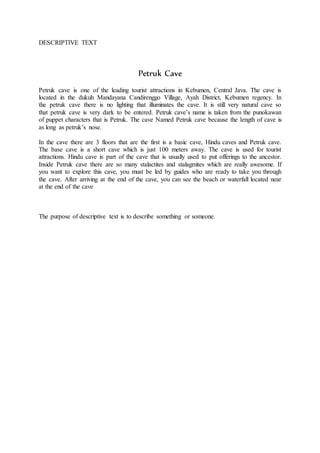 DESCRIPTIVE TEXT
Petruk Cave
Petruk cave is one of the leading tourist attractions in Kebumen, Central Java. The cave is
located in the dukuh Mandayana Candirenggo Village, Ayah District, Kebumen regency. In
the petruk cave there is no lighting that illuminates the cave. It is still very natural cave so
that petruk cave is very dark to be entered. Petruk cave’s name is taken from the punokawan
of puppet characters that is Petruk. The cave Named Petruk cave because the length of cave is
as long as petruk’s nose.
In the cave there are 3 floors that are the first is a basic cave, Hindu caves and Petruk cave.
The base cave is a short cave which is just 100 meters away. The cave is used for tourist
attractions. Hindu cave is part of the cave that is usually used to put offerings to the ancestor.
Inside Petruk cave there are so many stalactites and stalagmites which are really awesome. If
you want to explore this cave, you must be led by guides who are ready to take you through
the cave. After arriving at the end of the cave, you can see the beach or waterfall located near
at the end of the cave
The purpose of descriptive text is to describe something or someone.
 