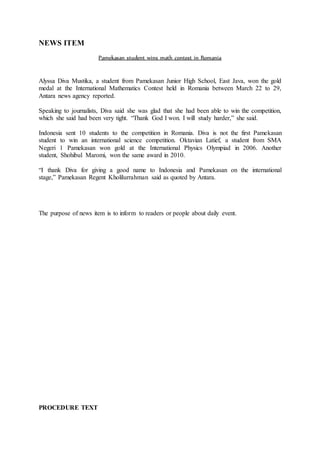NEWS ITEM
Pamekasan student wins math contest in Romania
Alyssa Diva Mustika, a student from Pamekasan Junior High School, East Java, won the gold
medal at the International Mathematics Contest held in Romania between March 22 to 29,
Antara news agency reported.
Speaking to journalists, Diva said she was glad that she had been able to win the competition,
which she said had been very tight. “Thank God I won. I will study harder,” she said.
Indonesia sent 10 students to the competition in Romania. Diva is not the first Pamekasan
student to win an international science competition. Oktavian Latief, a student from SMA
Negeri 1 Pamekasan won gold at the International Physics Olympiad in 2006. Another
student, Shohibul Maromi, won the same award in 2010.
“I thank Diva for giving a good name to Indonesia and Pamekasan on the international
stage,” Pamekasan Regent Kholilurrahman said as quoted by Antara.
The purpose of news item is to inform to readers or people about daily event.
PROCEDURE TEXT
 