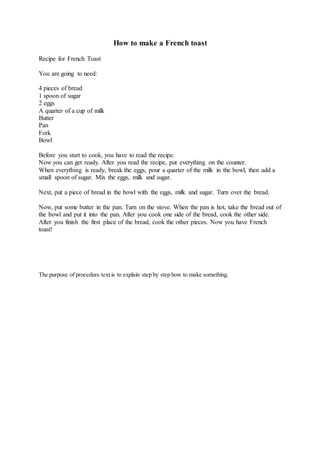 How to make a French toast
Recipe for French Toast
You are going to need:
4 pieces of bread
1 spoon of sugar
2 eggs
A quarter of a cup of milk
Butter
Pan
Fork
Bowl
Before you start to cook, you have to read the recipe.
Now you can get ready. After you read the recipe, put everything on the counter.
When everything is ready, break the eggs, pour a quarter of the milk in the bowl, then add a
small spoon of sugar. Mix the eggs, milk and sugar.
Next, put a piece of bread in the bowl with the eggs, milk and sugar. Turn over the bread.
Now, put some butter in the pan. Turn on the stove. When the pan is hot, take the bread out of
the bowl and put it into the pan. After you cook one side of the bread, cook the other side.
After you finish the first place of the bread, cook the other pieces. Now you have French
toast!
The purpose of procedure text is to explain step by step how to make something.
 