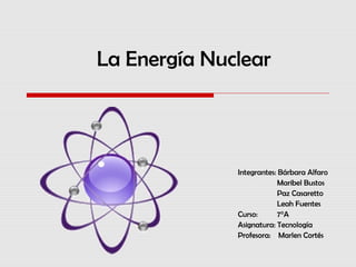 La Energía Nuclear
Integrantes: Bárbara Alfaro
Maribel Bustos
Paz Casaretto
Leah Fuentes
Curso: 7°A
Asignatura: Tecnología
Profesora: Marlen Cortés
 