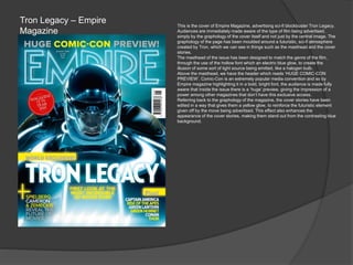 Tron Legacy – Empire
Magazine
This is the cover of Empire Magazine, advertising sci-fi blockbuster Tron Legacy.
Audiences are immediately made aware of the type of film being advertised,
simply by the graphology of the cover itself and not just by the central image. The
graphology of the page has been moulded around a futuristic, sci-fi atmosphere
created by Tron, which we can see in things such as the masthead and the cover
stories.
The masthead of the issue has been designed to match the genre of the film,
through the use of the hollow font which an electric blue glow, to create the
illusion of some sort of light source being emitted, like a halogen bulb.
Above the masthead, we have the header which reads ‘HUGE COMIC-CON
PREVIEW’. Comic-Con is an extremely popular media convention and so by
Empire magazine highlighting it in a bold, bright font, the audience is made fully
aware that inside the issue there is a ‘huge’ preview, giving the impression of a
power among other magazines that don’t have this exclusive access.
Referring back to the graphology of the magazine, the cover stories have been
edited in a way that gives them a yellow glow, to reinforce the futuristic element
given off by the move being advertised. This effect also enhances the
appearance of the cover stories, making them stand out from the contrasting blue
background.
 