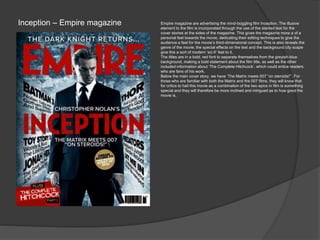 Inception – Empire magazine Empire magazine are advertising the mind-boggling film Inception. The illusive
element to the film is incorporated through the use of the slanted text for the
cover stories at the sides of the magazine. This gives the magazine more a of a
personal feel towards the movie, dedicating their editing techniques to give the
audience a feel for the movie’s third-dimensional concept. This is also reveals the
genre of the movie; the special effects on the text and the background city scape
give this a sort of modern ‘sci-fi’ feel to it.
The titles are in a bold, red font to separate themselves from the greyish-blue
background, making a bold statement about the film title, as well as the other
included information about ‘The Complete Hitchcock’, which could entice readers
who are fans of his work.
Below the main cover story, we have ‘The Matrix meets 007 “on steroids!”’. For
those who are familiar with both the Matrix and the 007 films, they will know that
for critics to hail this movie as a combination of the two epics in film is something
special and they will therefore be more inclined and intrigued as to how good the
movie is.
 