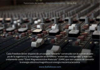 Cada Freedom Driver dispone de un corazón “vibrante” construido con lo que en el cam-
po de la ingeniería y la investigación se denomina “materiales inteligentes” y más con-
cretamente como “Giant Magnetostrictive Materials” (GMM) que son capaces de convertir
la energía eléctrica/magnética en energía mecánica/acústica.
Transmisión del sonido · Materiales inteligentes · Así es iBall
www.iballaltavoz.com
 