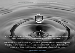 Transmisión del sonido · Materiales inteligentes · Así es iBall
Los materiales magnetostrictivos cuando se imantan, cambian ligeramente sus dimen-
siones, expandiéndose o contrayéndose en la dirección de imanación.
Esta deformación elástica reversible, inducida magnéticamente, se denomina magnetos-
tricción y durante más de 70 años ha sido empleada en la fabricación de transductores
para generar vibraciones mecánicas ultrasónicas en el desarrollo del sónar.
www.iballaltavoz.com
 