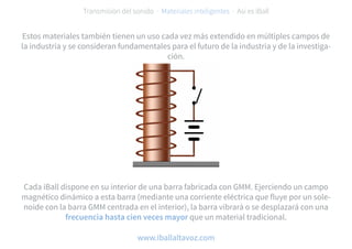 Estos materiales también tienen un uso cada vez más extendido en múltiples campos de
la industria y se consideran fundamentales para el futuro de la industria y de la investiga-
ción.
Cada iBall dispone en su interior de una barra fabricada con GMM. Ejerciendo un campo
magnético dinámico a esta barra (mediante una corriente eléctrica que fluye por un sole-
noide con la barra GMM centrada en el interior), la barra vibrará o se desplazará con una
frecuencia hasta cien veces mayor que un material tradicional.
Transmisión del sonido · Materiales inteligentes · Así es iBall
www.iballaltavoz.com
 