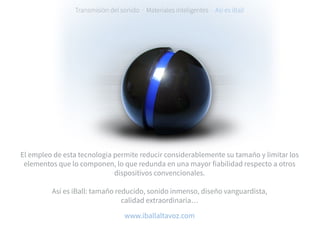 Transmisión del sonido · Materiales inteligentes · Así es iBall
El empleo de esta tecnología permite reducir considerablemente su tamaño y limitar los
elementos que lo componen, lo que redunda en una mayor fiabilidad respecto a otros
dispositivos convencionales.
Así es iBall: tamaño reducido, sonido inmenso, diseño vanguardista,
calidad extraordinaria…
www.iballaltavoz.com
 