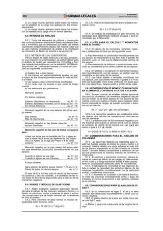 256 NORMAS LEGALES
El Peruano
Martes 23 de mayo de 2006
b) La carga muerta aplicada sobre todos los tramos
con la totalidad de la carga viva aplicada en dos tramos
adyacentes.
c) La carga muerta aplicada sobre todos los tramos
con la totalidad de la carga viva en tramos alternos.
9.3. MÉTODOS DE ANÁLISIS
9.3.1. Todos los elementos de pórticos o construccio-
nes continuas deberán diseñarse en base a los efectos (fuer-
zas y momentos) que se determinen por medio del análisis
suponiendo comportamiento elástico del material, salvo que
se usen métodos simplificados de análisis o se modifiquen
los momentos de flexión de acuerdo a la sección 9.6.
9.3.2. MÉTODO DE LOS COEFICIENTES
Para el diseño de vigas continuas y de losas armadas
en una dirección (no presforzadas), se podrán utilizar para
el análisis de cargas por gravedad los momentos y fuer-
zas cortante que se obtienen con la aplicación del Método
Simplificado de Coeficientes siempre y cuando se cum-
plan las siguientes condiciones:
a) Existen dos o más tramos
b) Los tramos son aproximadamente iguales, sin que
la mayor de dos luces adyacentes exceda en más de 20%
a la menor.
c) Las cargas están uniformemente distribuidas.
d) La carga viva no excede a tres veces la carga
muerta.
e) Los elementos son prismáticos.
Momento positivo:
En tramos extremos:
Extremo discontinuo no empotrado: wu ln2
/ 11
Extremo discontinuo monolítico con el apoyo:wu ln2
/ 14
En tramos interiores: wu ln2
/ 16
Momento negativo en la cara exterior del primer apo-
yo interior:
Dos tramos: wu ln2
/ 9
Más de dos tramos: wu ln2
/ 10
Momento negativo en las demás caras de
apoyos interiores: wu ln2
/ 11
9.4.3. El módulo de elasticidad del acero se podrá con-
siderar como:
Es = 2 x 106
(Kg/cm2
)
9.4.4. El módulo de elasticidad Es para tendones de
presfuerzo será determinado mediante ensayos o será su-
ministrado por el fabricante.
9.5. LUCES PARA EL CÁLCULO Y MOMENTOS
PARA EL DISEÑO
9.5.1. El cálculo de los momentos, cortantes, rigide-
ces y deflexiones se hará con las siguientes luces:
a) Para elementos no construidos monolíticamente con
los apoyos, se considerará la luz libre más el peralte del
elemento, pero no más que la distancia entre centros de
los apoyos.
b) Para elementos de pórticos o construcciones conti-
nuas, se considerará la luz centro a centro de los apoyos.
9.5.2. En pórticos o en general en elementos construi-
dos monolíticamente con los apoyos, se podrán usar los
momentos en las caras de los apoyos.
9.5.3. Las losas sólidas o nervadas monolíticas con
sus apoyos, con luces libres menores o iguales a 3 m po-
drán ser analizadas como losas continuas con luces igua-
les a las luces libres, despreciando el ancho de las vigas.
9.6. REDISTRIBUCIÓN DE MOMENTOS NEGATIVOS
EN ELEMENTOS CONTINUOS SUJETOS A FLEXIÓN
9.6.1. Excepto cuando se empleen valores aproxima-
dos para los momentos, los momentos negativos calcula-
dos por medio de la teoria elástica en los apoyos de ele-
mentos continuos sujetos a flexión, para cualquier distri-
bución supuesta de cargas, se pueden aumentar o dismi-
nuir en no más de:
20 {1 – [( – ’ ) / b] } (en porcentaje)
9.6.2. Los momentos negativos así modificados debe-
rán usarse para calcular los momentos en otras seccio-
nes del elemento.
9.6.3. La redistribución de los momentos negativos po-
drá hacerse sólo cuando la sección en la cual se reduce
el momento, se diseñe de tal manera que ó ( - ’) sea
menor o igual a 0,5 b, donde:
Momento negativo en las cara de todos los apoyos
para:
Losas con luces que no excedan de 3 m o vigas en
que la razón de la suma de rigideces de las colum-
nas a la rigidez de la viga sea mayor a 8 en cada
extremo: wu ln2
/ 12
b = [(0.85 1 f’c) / fy ] x [6000 / ( 6000 + fy )]
9.7. CONSIDERACIONES PARA EL ANÁLISIS DE
COLUMNAS
9.7.1. Las columnas deberán ser diseñadas para re-
sistir las fuerzas axiales de todos los pisos y techo y el
Momento negativo en la cara interior del apoyo exte-
rior para elementos construidos monolíticamente con sus
apoyos:
Cuando el apoyo es una viga: wu ln2
/ 24
Cuando el apoyo es una columna: wu ln2
/ 16
momento máximo debido a la carga actuante en sólo uno
de los tramos adyacentes en el piso o techo en conside-
ración. También deberá considerarse la condición de car-
ga que proporcione la máxima relación de momento a
carga axial.
9.7.2. En pórticos y elementos continuos, deberá to-
marse en cuenta el efecto de las cargas no balanceadas
Fuerza cortante:
Cara exterior del primer apoyo interior: 1,15 wu ln / 2
Caras de todos los demás apoyos: wu ln / 2
El valor de ln la luz libre para el cálculo de los momen-
tos positivos y fuerzas cortantes, y el promedio de las lu-
ces libres de los tramos adyacentes para el cálculo de los
momentos negativos.
9.4. RIGIDEZ Y MÓDULO DE ELASTICIDAD
9.4.1. Podrá adoptarse cualquier suposición razona-
ble para el cálculo de las rigideces relativas a flexión y a
torsión de columnas, muros y sistemas de pisos y techos.
Las suposiciones que se hagan deberán ser consistentes
en todo el análisis.
9.4.2. Para concretos de peso normal, el módulo de
elasticidad podrá tomarse como:
Ec = 15 000 ( f’c )1/2
(Kg/cm2
)
en los nudos y la carga excéntrica debida a otras causas,
tanto en las columnas exteriores como en las interiores.
9.7.3. Al calcularse los momentos en las columnas de-
bido a cargas de gravedad, los extremos lejanos de las
columnas construidos monolíticamente con la estructura
podrán considerarse empotrados.
9.7.4. El momento en cualquier nudo deberá distribuir-
se entre las columnas inmediatamente arriba y abajo del
entrepiso en forma proporcional a las rigideces relativas
de la columna.
9.8. CONSIDERACIONES PARA EL ANALISIS DE VI-
GAS T
9.8.1. En la construcción de vigas T, el ala y el alma
deberán ser construidas monolíticamente o tener una co-
nexión efectiva.
9.8.2. El ancho efectivo de la losa que actúa como ala
de una viga T será:
a) Menor o igual a la cuarta parte de la longitud de la
viga.
 