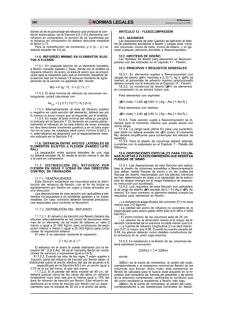 260 NORMAS LEGALES
As
El Peruano
Martes 23 de mayo de 2006
donde pb es el porcentaje de refuerzo que produce la con-
dición balanceada, ver la Sección 9.6.3. En elementos con
refuerzo en compresión, la porción de pb equilibrada por
el refuerzo en compresión no deberá reducirse mediante
el factor 0,75.
Para la redistribución de momentos, p ó (p – p’) no
deberá exceder de 0,5 pb.
11.5. REFUERZO MÍNIMO EN ELEMENTOS SUJE-
TOS A FLEXIÓN
11.5.1. En cualquier sección de un elemento sometido
a flexión, excepto zapatas y losas, donde por el análisis se
requiera refuerzo de acero, el área de acero que se propor-
cione será la necesaria para que el momento resistente de
la sección sea por lo menos 1,5 veces el momento de agrie-
tamiento de la sección no agrietada Mcr, donde:
Mcr = fr Ig / Yt, fr = 2 ( f’c )1/2
11.5.2. El área mínima de refuerzo de secciones rec-
tangulares, podrá calcularse con:
ARTICULO 12 - FLEXOCOMPRESIÓN
12.1. ALCANCES
Las disposiciones de este Capítulo se aplicarán al dise-
ño de elementos sometidos a flexión y cargas axial, como
son columnas, muros de corte, muros de sótano, y en ge-
neral cualquier elemento sometido a flexocompresión.
12.2. HIPOTESIS DE DISEÑO
Las hipótesis de diseño para elementos en flexocom-
presión son las indicadas en el Capítulo 11 - Flexión.
12.3. PRINCIPIOS Y REQUISITOS GENERALES
12.3.1. En elementos sujetos a flexocompresión con
cargas de diseño Pn menores a 0,10 f’c Ag ó Pb (la
menor), el porcentaje de refuerzo máximo proporcionado
deberá cumplir con lo indicado en el Capítulo 11 - Flexión.
12.3.2. La resistencia de diseño ( Pn) de elementos
en compresión no se tomará mayor que:
Para elementos con espirales:
mín
= { [ 0,7 ( f’c)1/2
] / fy } (b d) Pn (máx) = 0,85 [ 0,85 f’c ( Ag – Ast ) + Ast fy ]
11.5.3. Alternativamente, el área de refuerzo positivo
o negativo en cada sección del elemento, deberá ser por
lo menos un tercio mayor que la requerida por el análisis.
11.5.4. En losas, el área mínima del refuerzo cumplirá
lo indicado en la Sección 7.10, teniendo en cuenta adicio-
nalmente el refuerzo en la cara inferior de losas armadas
en dos direcciones (momento positivo) y en la cara supe-
rior en el caso de voladizos será como mínimo 0,0012 b
h, este refuerzo se dispondrá con el espaciamiento máxi-
mo indicado en la Sección 7.6.
11.6. DISTANCIA ENTRE APOYOS LATERALES DE
ELEMENTOS SUJETOS A FLEXIÓN (PANDEO LATE-
RAL)
La separación entre apoyos laterales de una viga
no deberá exceder de 50 veces el ancho menor b del ala
o la cara en compresión.
11.7. DISTRIBUCIÓN DEL REFUERZO POR
FLEXIÓN EN VIGAS Y LOSAS EN UNA DIRECCIÓN.
CONTROL DE FISURACIÓN
11.7.1. GENERALIDADES
Esta Sección establece los requisitos para la distri-
bución del refuerzo de flexión, con el fin de limitar el
agrietamiento por flexión en vigas y losas armadas en
una dirección.
Las disposiciones de esta sección son aplicables a ele-
mentos no expuestos a un ambiente agresivo y no imper-
meables. En caso contrario deberán tomarse precaucio-
nes especiales para controlar la fisuración.
11.7.2. DISTRIBUCIÓN DEL REFUERZO
11.7.2.1. El refuerzo de tracción por flexión deberá dis-
tribuirse adecuadamente en las zonas de tracciones máxi-
mas de un elemento, de tal modo de obtener un valor Z
menor o igual a 31 000 Kg/cm para condiciones de expo-
sición interior y menor o igual a 26 000 Kg/cm para condi-
ciones de exposición exterior.
El valor Z se calculará mediante la expresión:
Z = fs ( dc A’ )1/3
El esfuerzo en el acero fs puede estimarse con la ex-
presión M / (0.9 d As), (M es el momento flector en condi-
ciones de servicio) o suponerse igual a 0,6 fy.
11.7.2.2. Cuando las alas de las vigas T estén sujetas a
tracción, parte del refuerzo de tracción por flexión debe- rá
distribuirse sobre el ancho efectivo del ala de acuerdo a lo
especificado en la Sección 9.8 ó en un ancho igual a
1/10 de la luz del tramo, el que sea menor.
11.7.2.3. Si el peralte del alma excede de 90 cm, se
deberá colocar cerca de las caras del alma un refuerzo
longitudinal cuya área sea por lo menos igual a 10% del
área de refuerzo de tracción por flexión. Este refuerzo se
distribuirá en la zona de tracción por flexión con un espa-
ciamiento que no exceda de 30 cm o el ancho del alma.
Para elementos con estribos:
Pn (máx) = 0,80 [ 0,85 f’c ( Ag – Ast ) + Ast fy ]
12.3.3. Toda sección sujeta a flexocompresión se di-
señará para el momento máximo que puede actuar con
dicha carga.
12.3.4. La carga axial última Pu para una excentrici-
dad dada no deberá exceder de Pn (máx). El momento
Mu deberá amplificarse para contemplar los efectos de
esbeltez.
12.3.5. Para el diseño de columnas deberá además
cumplirse con lo estipulado en el Capítulo 7 - Detalle del
Refuerzo.
12.4. DISPOSICIONES ESPECIALES PARA COLUM-
NAS SUJETAS A FLEXOCOMPRESIÓN QUE RESISTAN
FUERZAS DE SISMO
12.4.1. Las disposiciones de esta Sección son aplica-
bles al diseño de columnas sometidas a flexocompresión
que deban resistir fuerzas de sismo y en las cuales las
fuerzas de diseño relacionadas con los efectos sísmicos
se han determinado en base a la capacidad de la estruc-
tura de disipar energía en el rango inelástico de respues-
ta (reducción por ductilidad).
12.4.2. Los requisitos de esta Sección son aplicables
si la carga de diseño Pn excede de 0,1 f´c Ag ó Pb (la
menor). En caso contrario, el elemento deberá cumplir los
requisitos para elementos en flexión:
- La resistencia especificada del concreto (f’c) no será
menor que 210 kg/cm2.
- La calidad del acero de refuerzo no excederá de lo
especificado para acero grado ARN 420 (414 MPa ó 4200
kg/cm2).
- El ancho mínimo de las columnas será de 25 cm.
- La relación de la dimensión menor a la mayor de la
sección transversal de la columna no será menor que 0,4.
- La cuantía de refuerzo longitudinal (r) no será menor
que 0,01 ni mayor que 0,06. Cuando la cuantía exceda de
0,04, los planos deberán incluir detalles constructivos de
la armadura en la unión viga-columna.
12.4.3. La resistencia a la flexión de las columnas de-
berá satisfacer la ecuación:
(Mnc) > 1,4 (Mnv)
donde:
(Mnc) es la suma de momentos, al centro del nudo,
correspondiente a la resistencia nominal en flexión de las
columnas que forman dicho nudo; esta resistencia en
flexión se calculará para la fuerza axial actuante en la hi-
pótesis que considera las fuerzas de gravedad y de sismo
en la dirección considerada, verificando la condición que
dé como resultado la resistencia a flexión más baja.
(Mnv) es la suma de momentos, al centro del nudo,
correspondiente a las resistencias nominales en flexión
 